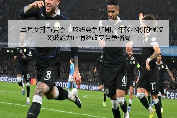 土耳其女排新赛季主攻线竞争加剧，年轻小将的强攻突破能力正悄然改变竞争格局