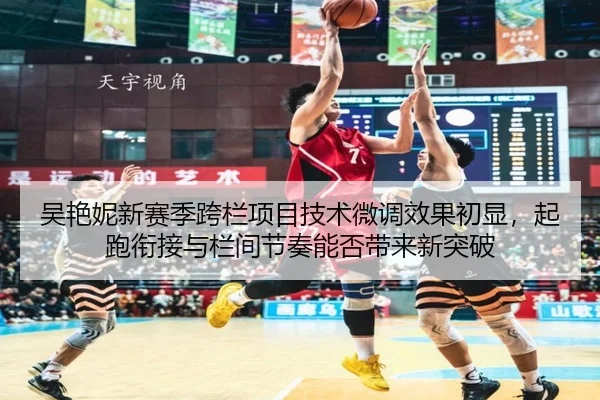 吴艳妮新赛季跨栏项目技术微调效果初显，起跑衔接与栏间节奏能否带来新突破